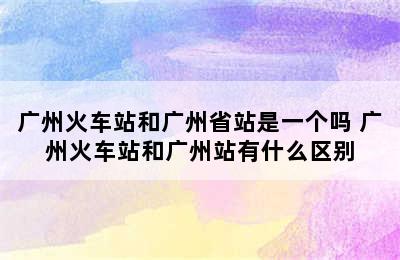 广州火车站和广州省站是一个吗 广州火车站和广州站有什么区别